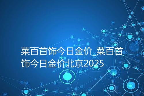 菜百首饰今日金价_菜百首饰今日金价北京2025