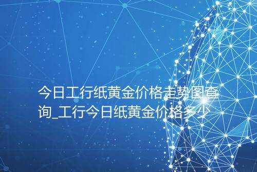 今日工行纸黄金价格走势图查询_工行今日纸黄金价格多少