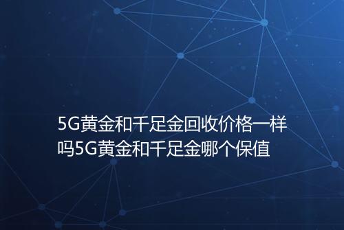 5G黄金和千足金回收价格一样吗5G黄金和千足金哪个保值