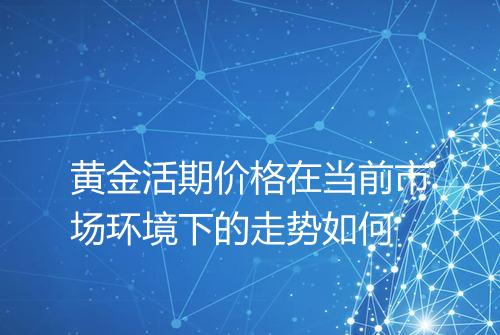 黄金活期价格在当前市场环境下的走势如何