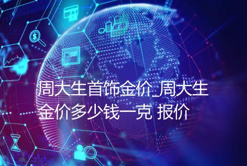 周大生首饰金价_周大生金价多少钱一克 报价