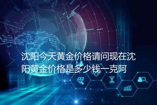 沈阳今天黄金价格请问现在沈阳黄金价格是多少钱一克阿