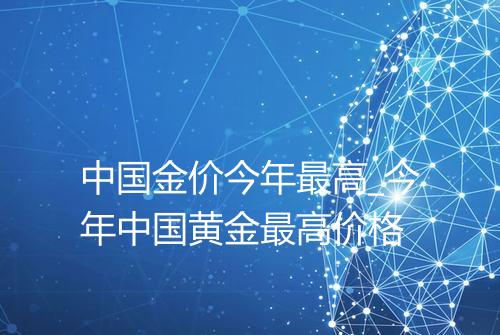 中国金价今年最高_今年中国黄金最高价格