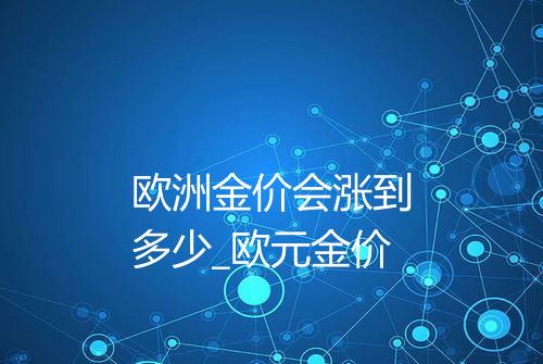 欧洲金价会涨到多少_欧元金价