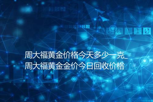 周大福黄金价格今天多少一克_周大福黄金金价今日回收价格