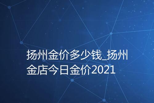 扬州金价多少钱_扬州金店今日金价2021