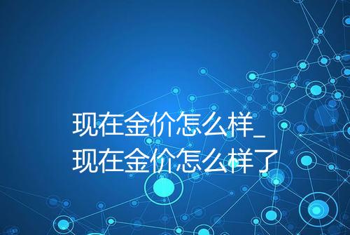 现在金价怎么样_现在金价怎么样了