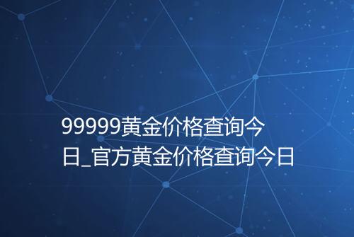 99999黄金价格查询今日_官方黄金价格查询今日
