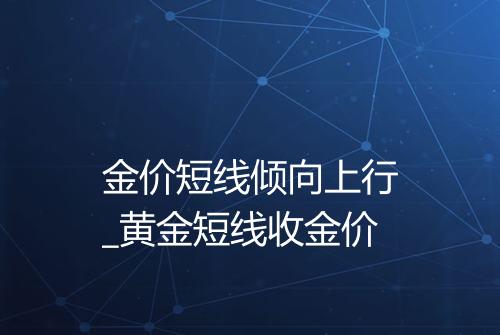 金价短线倾向上行_黄金短线收金价