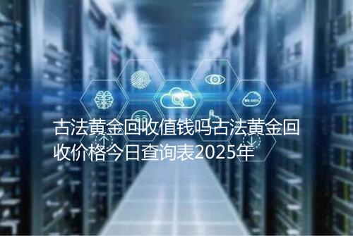 古法黄金回收值钱吗古法黄金回收价格今日查询表2025年