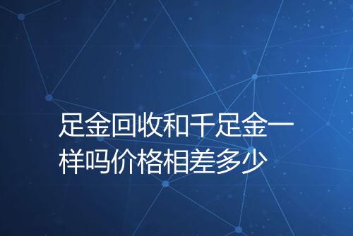 足金回收和千足金一样吗价格相差多少