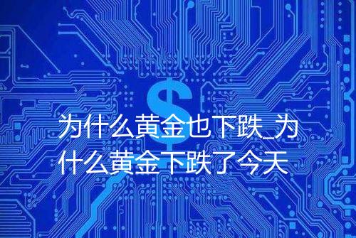 为什么黄金也下跌_为什么黄金下跌了今天