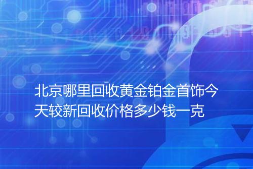 北京哪里回收黄金铂金首饰今天较新回收价格多少钱一克