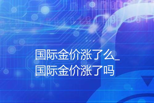 国际金价涨了么_国际金价涨了吗