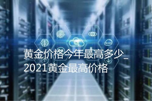黄金价格今年最高多少_2021黄金最高价格