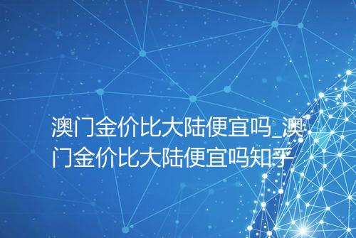 澳门金价比大陆便宜吗_澳门金价比大陆便宜吗知乎