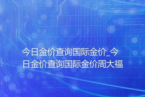 今日金价查询国际金价_今日金价查询国际金价周大福