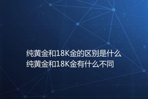 纯黄金和18K金的区别是什么纯黄金和18K金有什么不同
