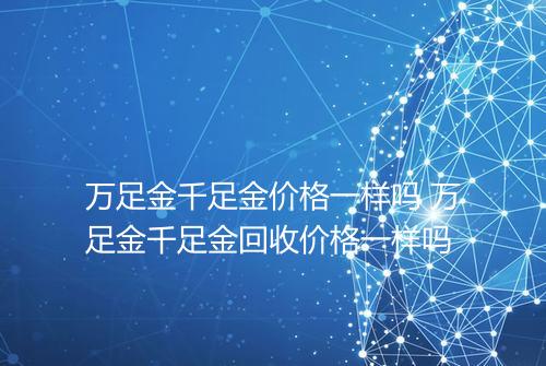 万足金千足金价格一样吗 万足金千足金回收价格一样吗